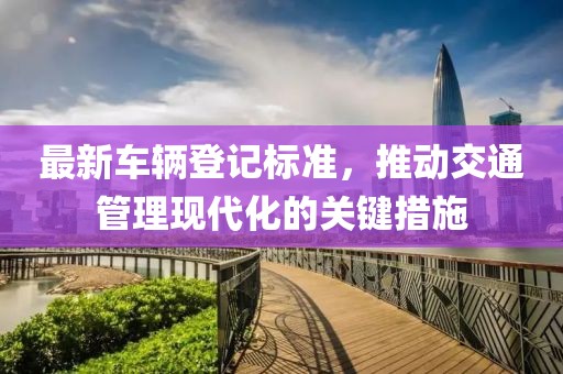 最新车辆登记标准，推动交通管理现代化的关键措施