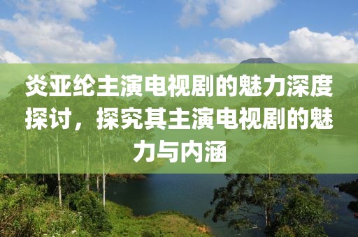 炎亚纶主演电视剧的魅力深度探讨，探究其主演电视剧的魅力与内涵