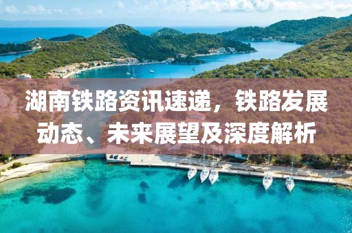 湖南铁路资讯速递，铁路发展动态、未来展望及深度解析