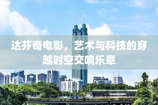 达芬奇电影，艺术与科技的穿越时空交响乐章