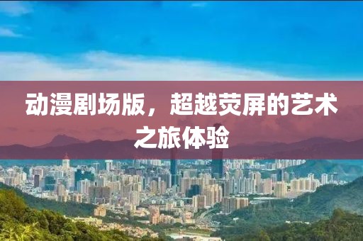 动漫剧场版，超越荧屏的艺术之旅体验