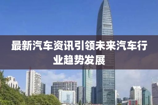 最新汽车资讯引领未来汽车行业趋势发展