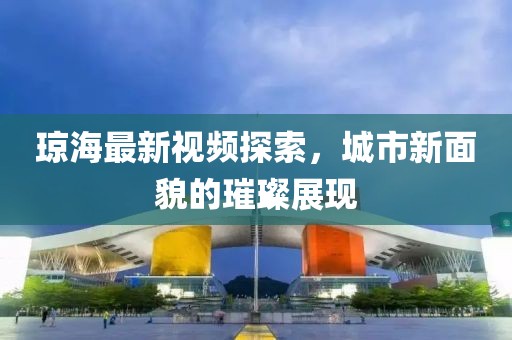 琼海最新视频探索，城市新面貌的璀璨展现
