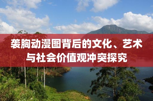 袭胸动漫图背后的文化、艺术与社会价值观冲突探究