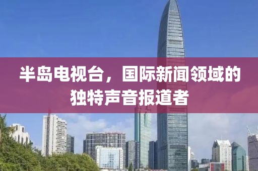 半岛电视台，国际新闻领域的独特声音报道者