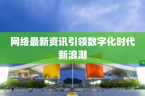 网络最新资讯引领数字化时代新浪潮