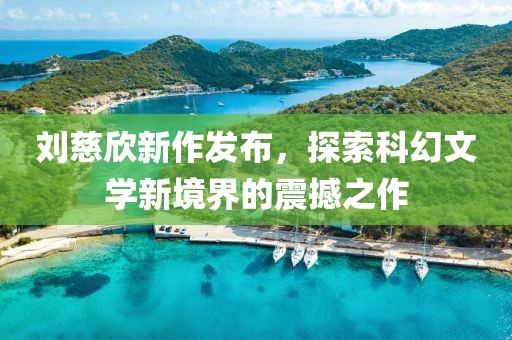 刘慈欣新作发布，探索科幻文学新境界的震撼之作