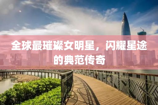 全球最璀璨女明星，闪耀星途的典范传奇