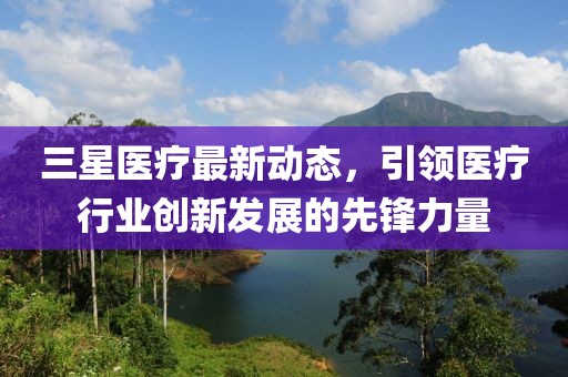 三星医疗最新动态，引领医疗行业创新发展的先锋力量