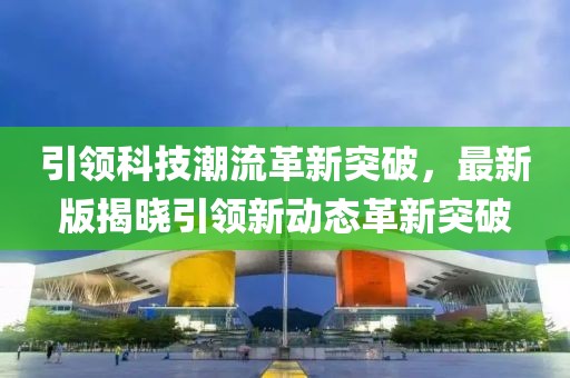 引领科技潮流革新突破，最新版揭晓引领新动态革新突破