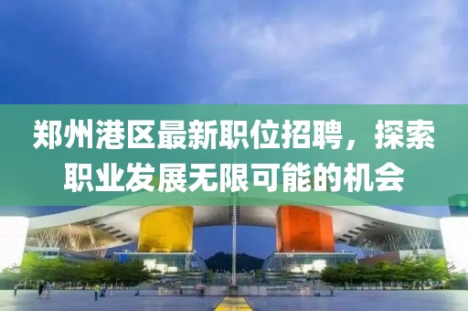 郑州港区最新职位招聘，探索职业发展无限可能的机会