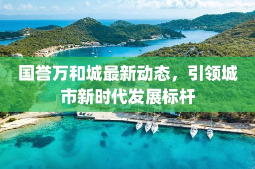 国誉万和城最新动态，引领城市新时代发展标杆