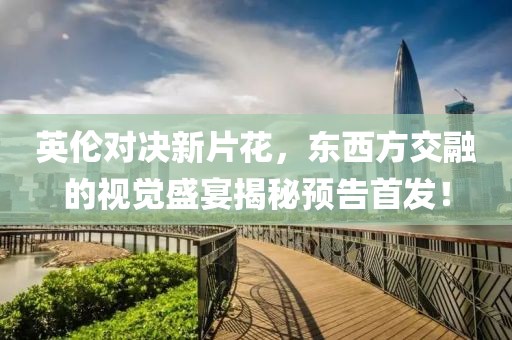 英伦对决新片花，东西方交融的视觉盛宴揭秘预告首发！