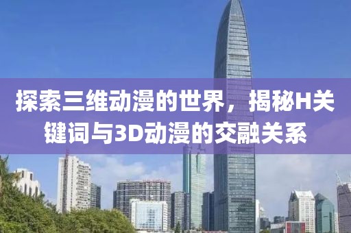 探索三维动漫的世界，揭秘H关键词与3D动漫的交融关系