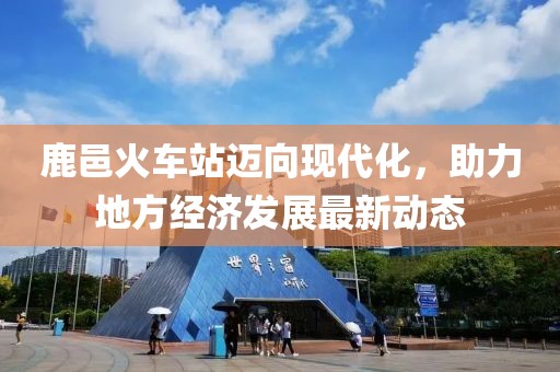 鹿邑火车站迈向现代化，助力地方经济发展最新动态