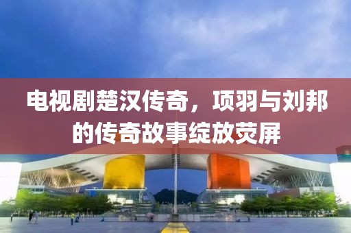 电视剧楚汉传奇，项羽与刘邦的传奇故事绽放荧屏