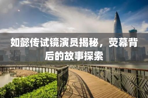 如懿传试镜演员揭秘，荧幕背后的故事探索