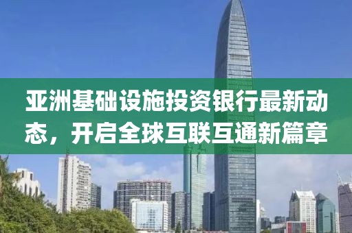亚洲基础设施投资银行最新动态，开启全球互联互通新篇章