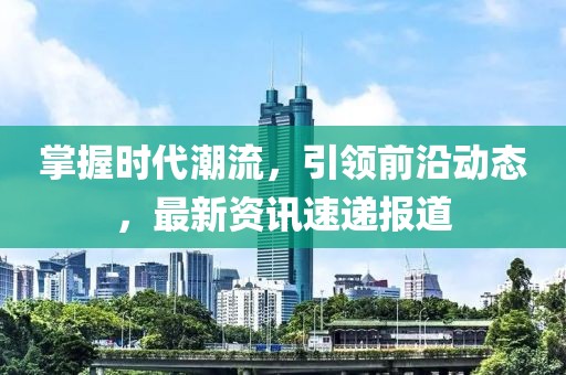 掌握时代潮流，引领前沿动态，最新资讯速递报道