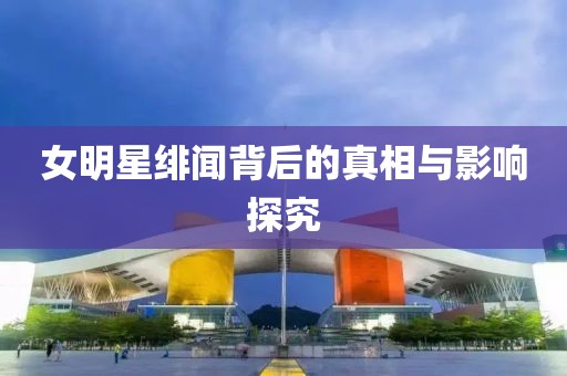 女明星绯闻背后的真相与影响探究