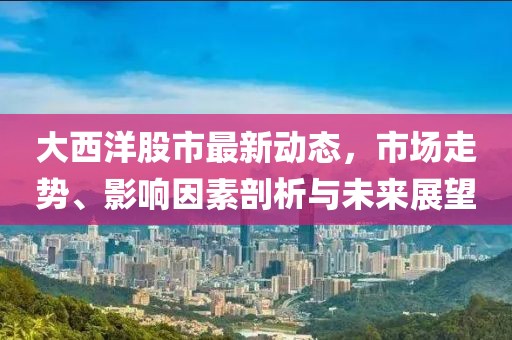 大西洋股市最新动态，市场走势、影响因素剖析与未来展望
