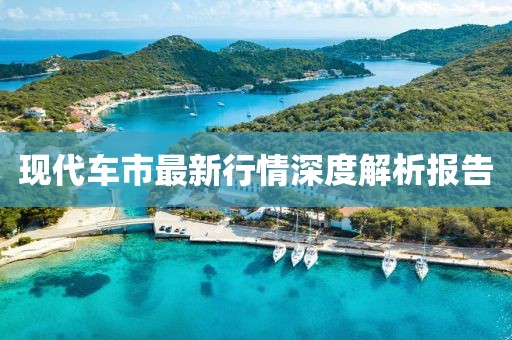 现代车市最新行情深度解析报告