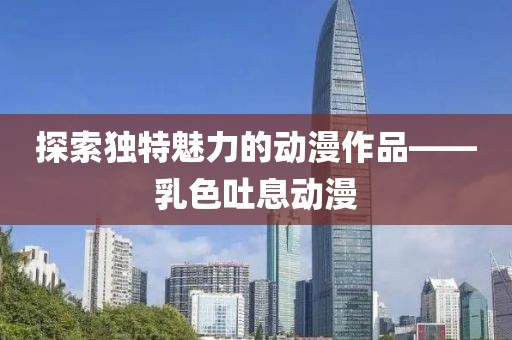 探索独特魅力的动漫作品——乳色吐息动漫