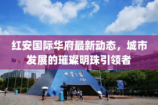 红安国际华府最新动态，城市发展的璀璨明珠引领者