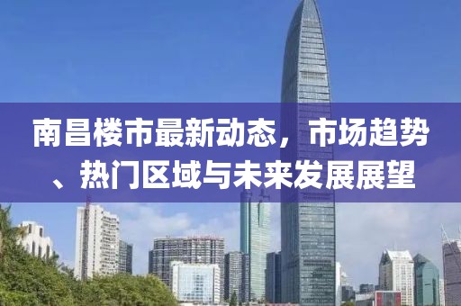 南昌楼市最新动态，市场趋势、热门区域与未来发展展望