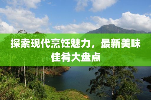 探索现代烹饪魅力，最新美味佳肴大盘点