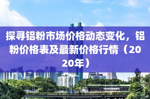 探寻铝粉市场价格动态变化，铝粉价格表及最新价格行情（2020年）