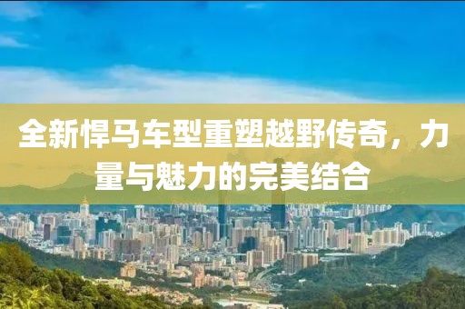 全新悍马车型重塑越野传奇，力量与魅力的完美结合