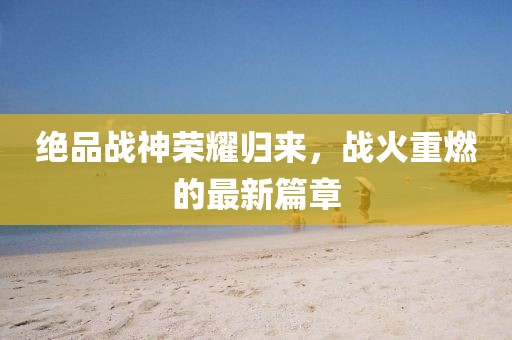 绝品战神荣耀归来，战火重燃的最新篇章