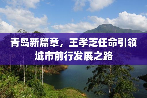 青岛新篇章，王孝芝任命引领城市前行发展之路