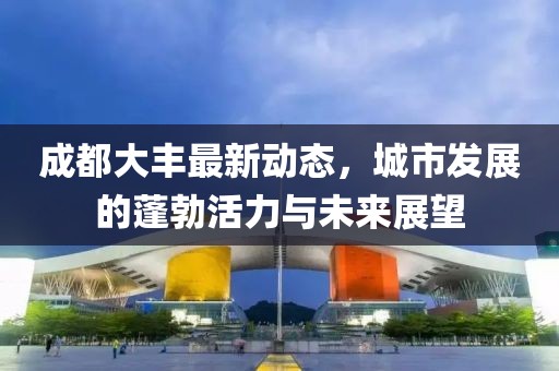 成都大丰最新动态，城市发展的蓬勃活力与未来展望