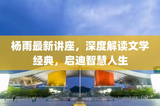 杨雨最新讲座，深度解读文学经典，启迪智慧人生