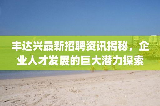 丰达兴最新招聘资讯揭秘，企业人才发展的巨大潜力探索
