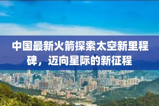 中国最新火箭探索太空新里程碑，迈向星际的新征程