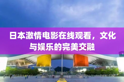 日本激情电影在线观看，文化与娱乐的完美交融