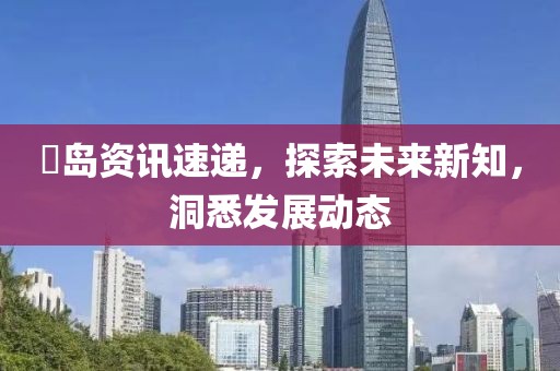 鳼岛资讯速递，探索未来新知，洞悉发展动态