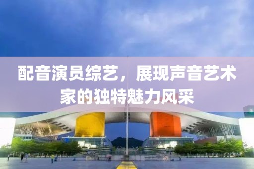 配音演员综艺，展现声音艺术家的独特魅力风采