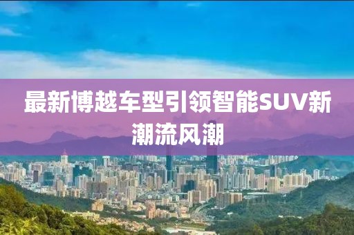 最新博越车型引领智能SUV新潮流风潮