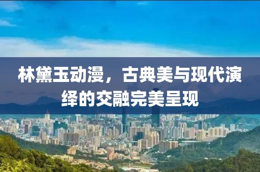 林黛玉动漫，古典美与现代演绎的交融完美呈现