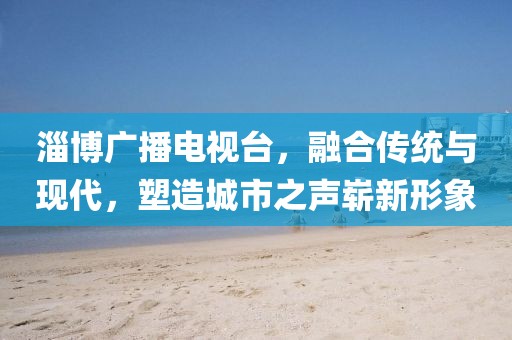 淄博广播电视台，融合传统与现代，塑造城市之声崭新形象