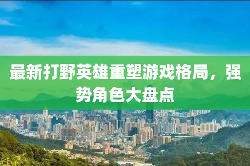 最新打野英雄重塑游戏格局，强势角色大盘点