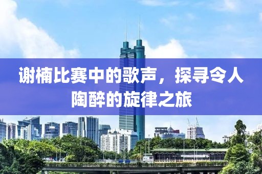 谢楠比赛中的歌声，探寻令人陶醉的旋律之旅