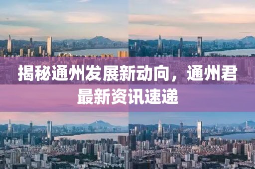 揭秘通州发展新动向，通州君最新资讯速递