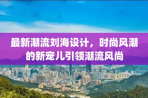 最新潮流刘海设计，时尚风潮的新宠儿引领潮流风尚