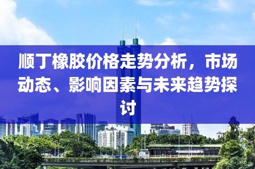 顺丁橡胶价格走势分析，市场动态、影响因素与未来趋势探讨