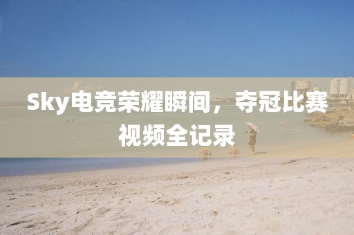 Sky电竞荣耀瞬间，夺冠比赛视频全记录